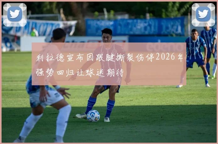 利拉德宣布因跟腱撕裂伤停2026年强势回归让球迷期待