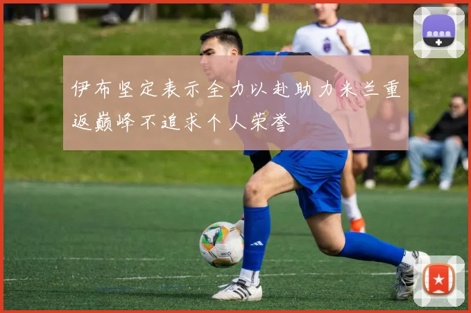 伊布坚定表示全力以赴助力米兰重返巅峰不追求个人荣誉