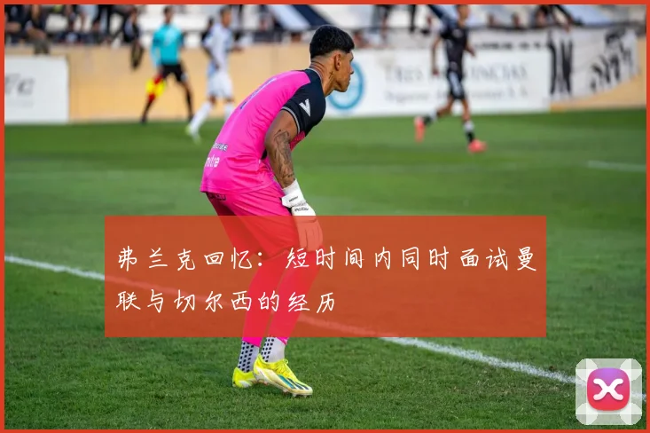 弗兰克回忆：短时间内同时面试曼联与切尔西的经历