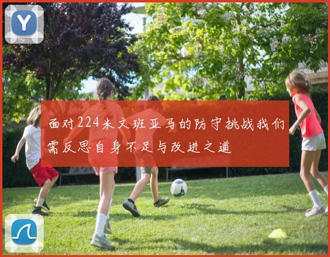 面对224米文班亚马的防守挑战我们需反思自身不足与改进之道