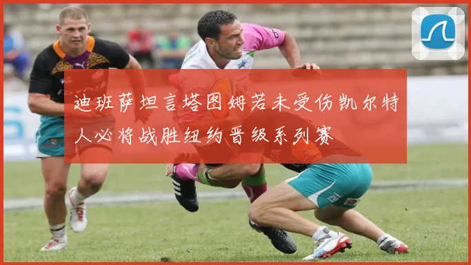 迪班萨坦言塔图姆若未受伤凯尔特人必将战胜纽约晋级系列赛
