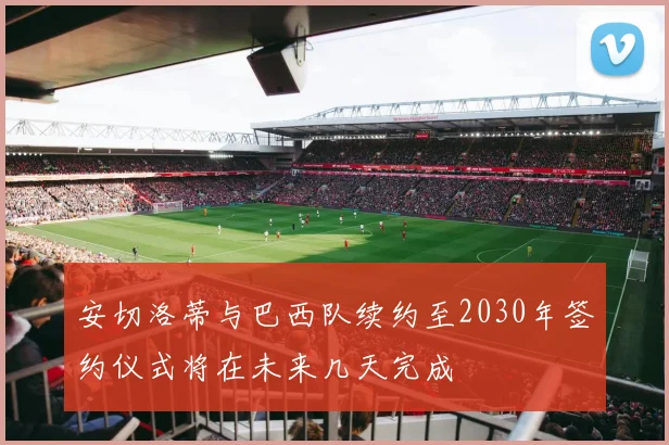 安切洛蒂与巴西队续约至2030年签约仪式将在未来几天完成