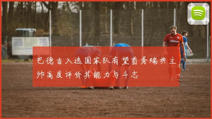 巴德吉入选国家队有望首秀瑞典主帅高度评价其能力与斗志