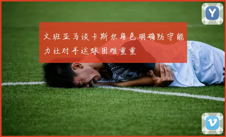文班亚马谈卡斯尔角色明确防守能力让对手运球困难重重