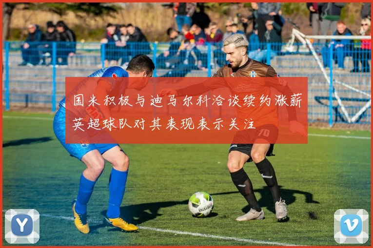 国米积极与迪马尔科洽谈续约涨薪英超球队对其表现表示关注