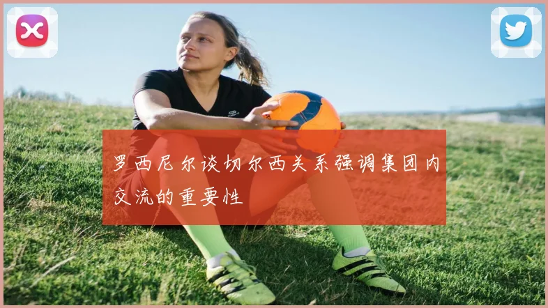 罗西尼尔谈切尔西关系强调集团内交流的重要性