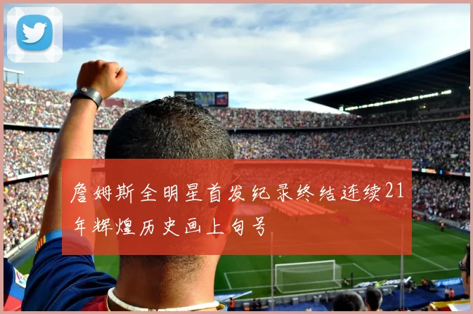 詹姆斯全明星首发纪录终结连续21年辉煌历史画上句号