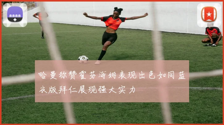 哈曼称赞霍芬海姆表现出色如同蓝衣版拜仁展现强大实力