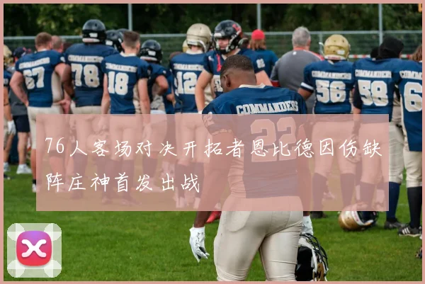 76人客场对决开拓者恩比德因伤缺阵庄神首发出战