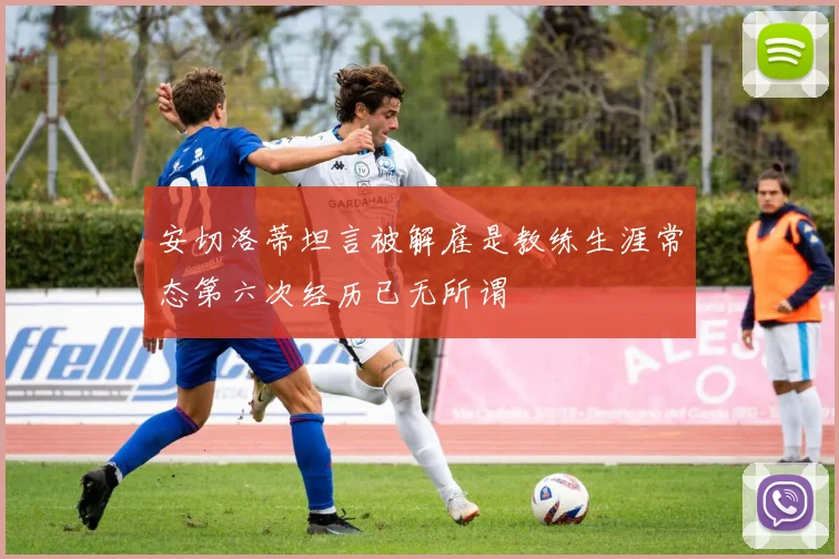安切洛蒂坦言被解雇是教练生涯常态第六次经历已无所谓