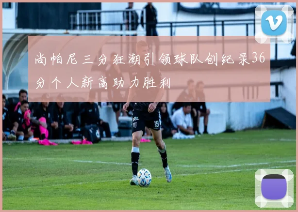 尚帕尼三分狂潮引领球队创纪录36分个人新高助力胜利