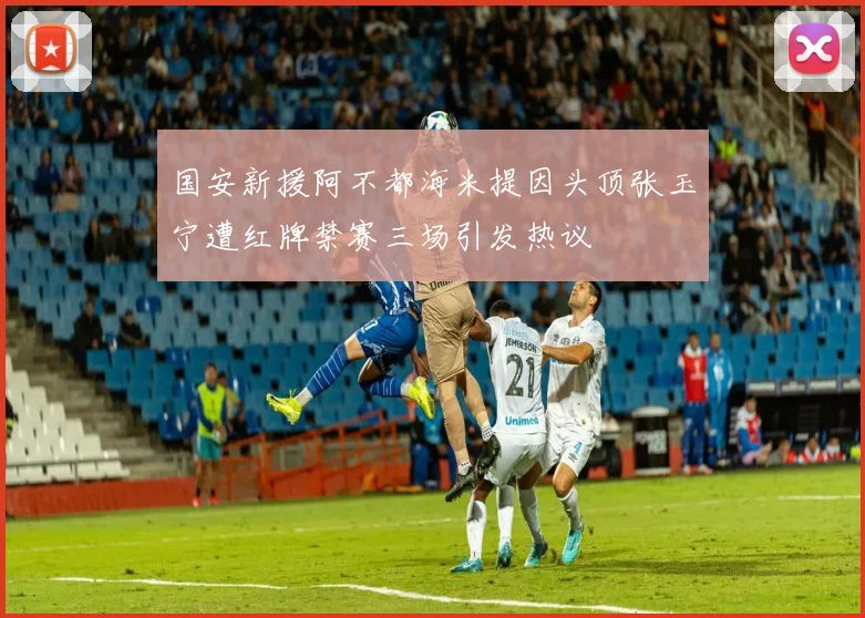 国安新援阿不都海米提因头顶张玉宁遭红牌禁赛三场引发热议