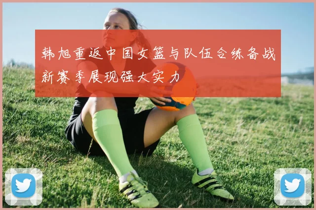 韩旭重返中国女篮与队伍合练备战新赛季展现强大实力
