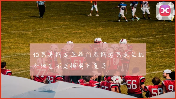 伯恩茅斯后卫希门尼斯感恩米兰机会坦言不后悔离开皇马