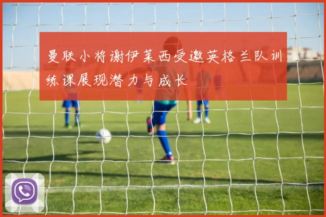 曼联小将谢伊莱西受邀英格兰队训练课展现潜力与成长