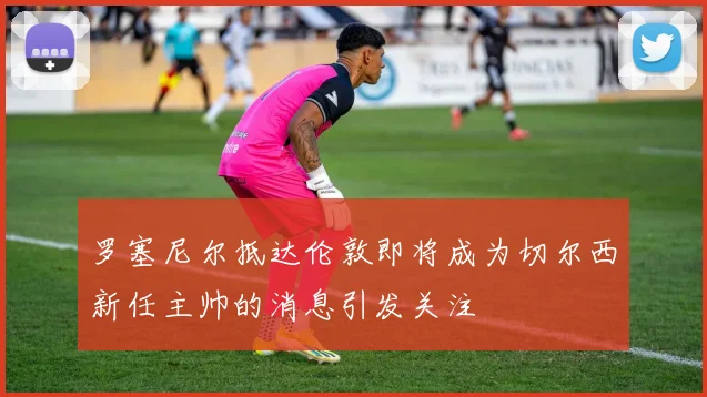 罗塞尼尔抵达伦敦即将成为切尔西新任主帅的消息引发关注