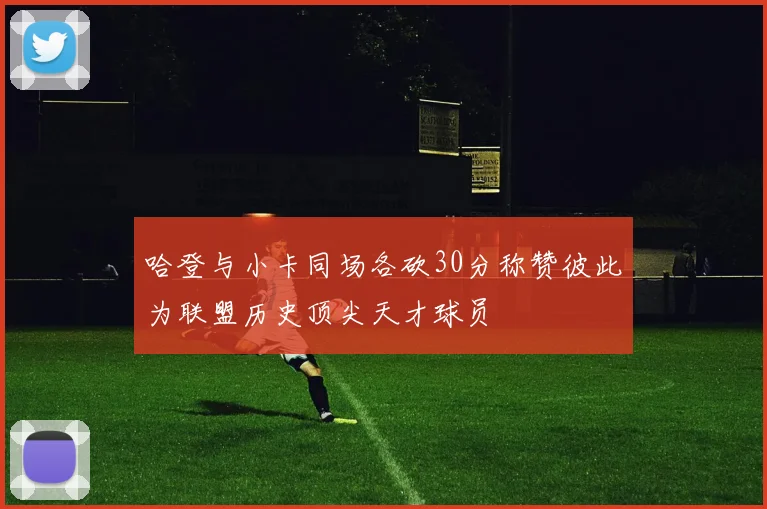 哈登与小卡同场各砍30分称赞彼此为联盟历史顶尖天才球员