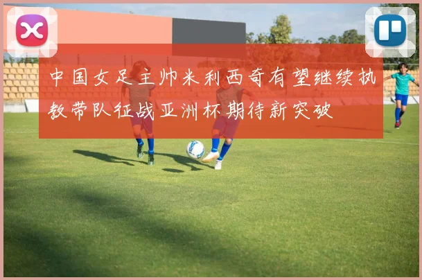 中国女足主帅米利西奇有望继续执教带队征战亚洲杯期待新突破