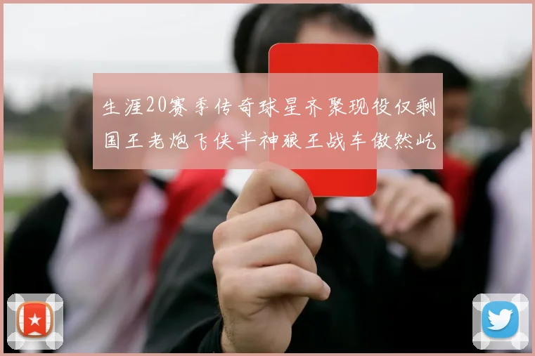 生涯20赛季传奇球星齐聚现役仅剩国王老炮飞侠半神狼王战车傲然屹立