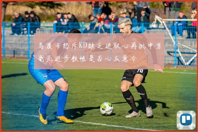 乌度卡怒斥KD缺乏进取心再批申京毫无进步教练是否心灰意冷