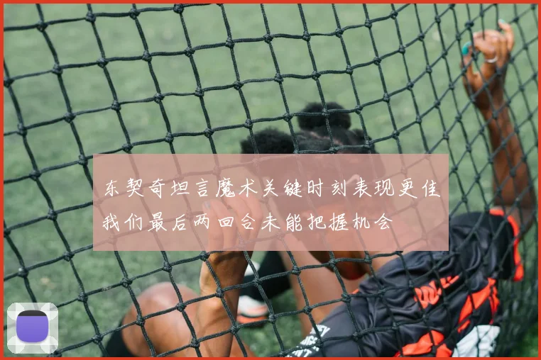 东契奇坦言魔术关键时刻表现更佳我们最后两回合未能把握机会