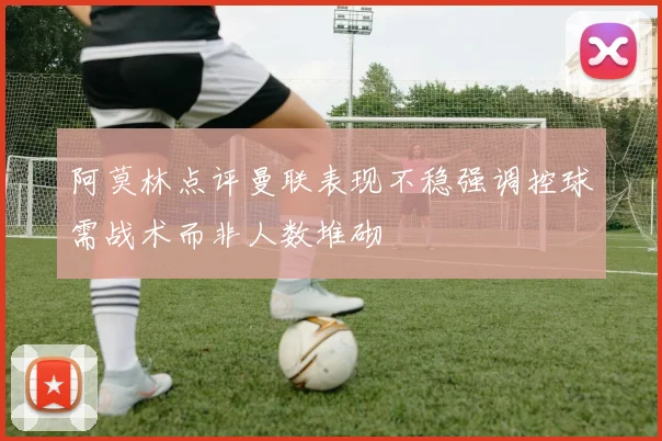 阿莫林点评曼联表现不稳强调控球需战术而非人数堆砌