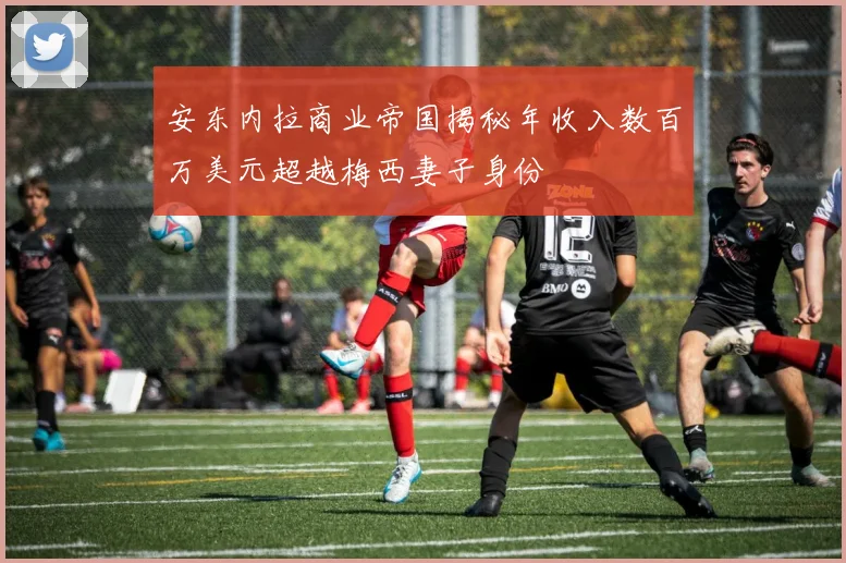 安东内拉商业帝国揭秘年收入数百万美元超越梅西妻子身份