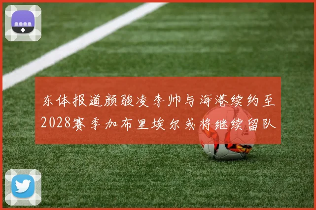东体报道颜骏凌李帅与海港续约至2028赛季加布里埃尔或将继续留队