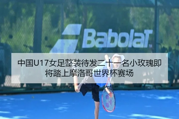 中国U17女足整装待发二十一名小玫瑰即将踏上摩洛哥世界杯赛场 - jiuyou